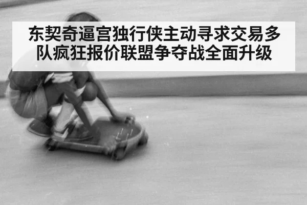 东契奇逼宫独行侠主动寻求交易多队疯狂报价联盟争夺战全面升级