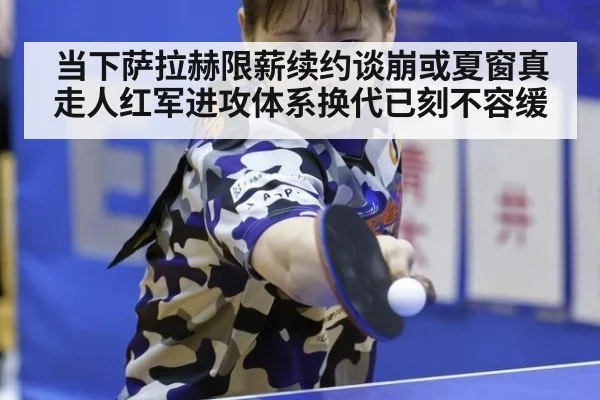 当下萨拉赫限薪续约谈崩或夏窗真走人红军进攻体系换代已刻不容缓